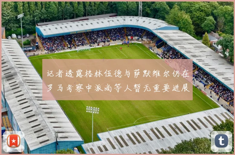 记者透露格林伍德与萨默维尔仍在罗马考察中派尚等人暂无重要进展消息