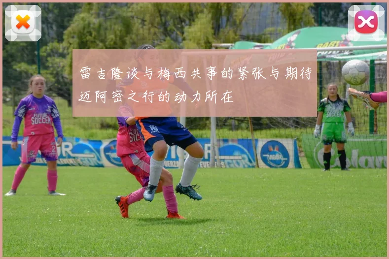 雷吉隆谈与梅西共事的紧张与期待迈阿密之行的动力所在