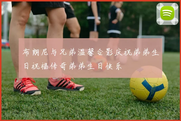布朗尼与兄弟温馨合影庆祝弟弟生日祝福传奇弟弟生日快乐