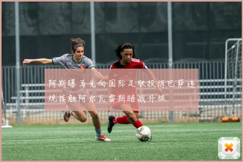 阿斯曝马竞向国际足联投诉巴萨违规接触阿尔瓦雷斯暗战升级