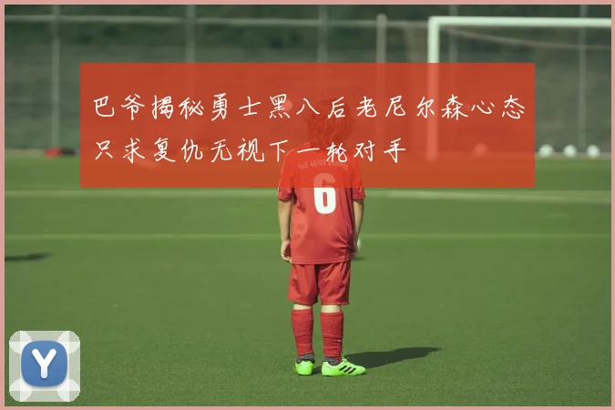 巴爷揭秘勇士黑八后老尼尔森心态只求复仇无视下一轮对手