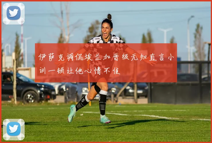 伊萨克调侃埃兰加晋级无知直言小训一顿让他心情不佳