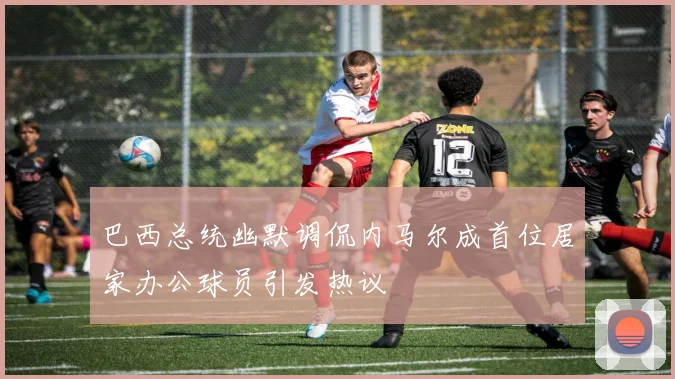 巴西总统幽默调侃内马尔成首位居家办公球员引发热议