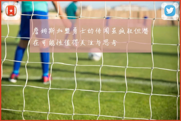 詹姆斯加盟勇士的传闻虽疯狂但潜在可能性值得关注与思考