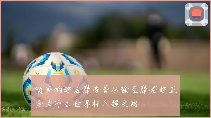 哨声响起后摩洛哥从徐至摩崛起正全力冲击世界杯八强之路