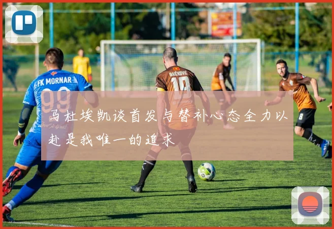 马杜埃凯谈首发与替补心态全力以赴是我唯一的追求