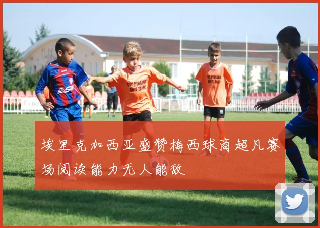 埃里克加西亚盛赞梅西球商超凡赛场阅读能力无人能敌